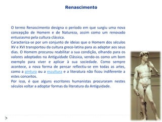 Renascimento



O termo Renascimento designa o período em que surgiu uma nova
concepção de Homem e de Natureza, assim como um renovado
entusiasmo pela cultura clássica.
Caracteriza-se por um conjunto de ideias que o Homem dos séculos
XV e XVI transportou da cultura greco-latina para as adaptar aos seus
dias. O Homem procurou reabilitar a sua condição, olhando para os
valores adoptados na Antiguidade Clássica, vendo-os como um bom
exemplo para viver e aplicar à sua sociedade. Como sempre
acontece, a nova forma de pensar reflectiu-se em todas as artes,
como a pintura ou a escultura e a literatura não ficou indiferente a
estes conceitos.
Por isso, é que alguns escritores humanistas procuraram nestes
séculos voltar a adoptar formas da literatura da Antiguidade.
 