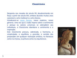 Classicismo



Desponta nos meados do século XV, desabrochando em
força a partir do século XVI, embora durante muitos anos
coexistam a arte medieval e a arte clássica.
Introduzem-se novas formas, novas espécies, novos
géneros. Uma vez que a razão impera sobre o sentimento
e porque os valores universais se sobrepõem aos
individuais, o Classicismo abandona o sentimento e a
inspiração.
Este movimento procura, sobretudo, a harmonia, a
simplicidade, o equilíbrio, a precisão, o sentido das
proporções em qualquer realização artística, na literatura
como na música, na pintura como na arquitectura.
 