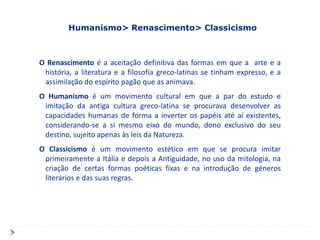 Humanismo> Renascimento> Classicismo



O Renascimento é a aceitação definitiva das formas em que a arte e a
 história, a literatura e a filosofia greco-latinas se tinham expresso, e a
 assimilação do espírito pagão que as animava.
O Humanismo é um movimento cultural em que a par do estudo e
 imitação da antiga cultura greco-latina se procurava desenvolver as
 capacidades humanas de forma a inverter os papéis até aí existentes,
 considerando-se a si mesmo eixo do mundo, dono exclusivo do seu
 destino, sujeito apenas às leis da Natureza.
O Classicismo é um movimento estético em que se procura imitar
 primeiramente a Itália e depois a Antiguidade, no uso da mitologia, na
 criação de certas formas poéticas fixas e na introdução de géneros
 literários e das suas regras.
 