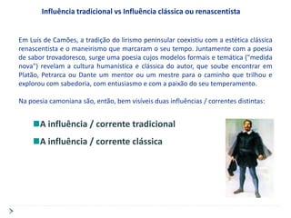Influência tradicional vs Influência clássica ou renascentista


Em Luís de Camões, a tradição do lirismo peninsular coexistiu com a estética clássica
renascentista e o maneirismo que marcaram o seu tempo. Juntamente com a poesia
de sabor trovadoresco, surge uma poesia cujos modelos formais e temática ("medida
nova") revelam a cultura humanística e clássica do autor, que soube encontrar em
Platão, Petrarca ou Dante um mentor ou um mestre para o caminho que trilhou e
explorou com sabedoria, com entusiasmo e com a paixão do seu temperamento.

Na poesia camoniana são, então, bem visíveis duas influências / correntes distintas:


       A influência / corrente tradicional
       A influência / corrente clássica
 