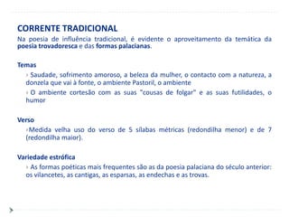 CORRENTE TRADICIONAL
Na poesia de influência tradicional, é evidente o aproveitamento da temática da
poesia trovadoresca e das formas palacianas.

Temas
   Saudade, sofrimento amoroso, a beleza da mulher, o contacto com a natureza, a
  donzela que vai à fonte, o ambiente Pastoril, o ambiente
   O ambiente cortesão com as suas "cousas de folgar" e as suas futilidades, o
  humor

Verso
  Medida velha uso do verso de 5 sílabas métricas (redondilha menor) e de 7
  (redondilha maior).

Variedade estrófica
   As formas poéticas mais frequentes são as da poesia palaciana do século anterior:
  os vilancetes, as cantigas, as esparsas, as endechas e as trovas.
 