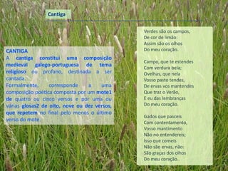 Cantiga

                                              Verdes são os campos,
                                              De cor de limão:
                                              Assim são os olhos
CANTIGA                                       Do meu coração.
A cantiga constitui uma composição
                                              Campo, que te estendes
medieval galego-portuguesa de tema            Com verdura bela;
religioso ou profano, destinada a ser         Ovelhas, que nela
cantada.                                      Vosso pasto tendes,
Formalmente,      corresponde    a    uma     De ervas vos mantendes
composição poética composta por um mote1      Que traz o Verão,
de quatro ou cinco versos e por uma ou        E eu das lembranças
várias glosas2 de oito, nove ou dez versos,   Do meu coração.
que repetem no final pelo menos o último
                                              Gados que pasceis
verso do mote.                                Com contentamento,
                                              Vosso mantimento
                                              Não no entendereis;
                                              Isso que comeis
                                              Não são ervas, não:
                                              São graças dos olhos
                                              Do meu coração..
 