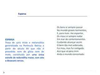 Esparsa




                                        Os bons vi sempre passar
                                        No mundo graves tormentos;
                                        E, para mais me espantar,
                                        Os maus vi sempre nadar
ESPARSA                                 Em mar de contentamentos.
Trova de cariz triste e melancólico     Cuidando alcançar assim
generalizada na Península Ibérica a     O bem tão mal ordenado,
partir do século XV que não é           Fui mau, mas fui castigado
precedida nem de glosa nem de           Assi que só pera mim
mote, constituída por uma única         Anda o mundo concertado.
estrofe de redondilha maior, com oito
a dezasseis versos.
 
