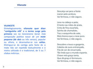Vilancete

                                             Descalça vai pera a fonte
                                             Lianor pela verdura;
                                             Vai fermosa, e não segura.

                                             Leva na cabeça o pote,
VILANCETE                                    O testo nas mãos de prata,
Etimologicamente, vilancete quer dizer       Cinta de fina escarlata,
"cantiguinha vilã" e o termo surge pela      Sainho de chamalote;
primeira vez no Cancioneiro Geral. Esta      Traz a vasquinha de cote,
composição poética nasce de um mote          Mais branca que a neve pura.
pequeno (de dois ou três versos), popular    Vai fermosa, e não segura.
ou alheio, e desenvolve-se nas voltas.
Distingue-se da cantiga pelo facto de o      Descobre a touca a garganta,
mote não ser repetido textualmente e o       Cabelos de ouro entrançado,
metro utilizado é o tradicional, de 5 ou 7   Fita de cor de encarnado,
sílabas métricas.                            Tão linda que o mundo espanta.
                                             Chove nela graça tanta,
                                             Que dá graça à fermosura.
                                             Vai fermosa, e não segura.
 