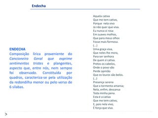 Endecha

                                          Aquela cativa
                                          Que me tem cativo,
                                          Porque nela vivo
                                          Já não quer que viva.
                                          Eu nunca vi rosa
                                          Em suaves molhos,
                                          Que para meus olhos
                                          Fosse mais formosa.
                                          (...)
ENDECHA                                   Uma graça viva,
Composição lírica proveniente do          Que neles lhe mora,
                                          Para ser senhora
Cancioneiro Geral que exprime             De quem é cativa.
sentimentos tristes e plangentes,         Pretos os cabelos,
aspecto que, entre nós, nem sempre        Onde o povo vão
                                          Perde opinião
foi observado. Constituída por            Que os louros são belos.
quadras, caracteriza-se pela utilização   (…)
da redondilha menor ou pelo verso de      Presença serena
6 sílabas.                                Que a tormenta amansa;
                                          Nela, enfim, descansa
                                          Toda minha pena.
                                          Esta é a cativa
                                          Que me tem cativo,
                                          E, pois nela vivo,
                                          É força que viva.
 