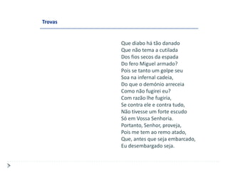 Trovas


         Que diabo há tão danado
         Que não tema a cutilada
         Dos fios secos da espada
         Do fero Miguel armado?
         Pois se tanto um golpe seu
         Soa na infernal cadeia,
         Do que o demónio arreceia
         Como não fugirei eu?
         Com razão lhe fugiria,
         Se contra ele e contra tudo,
         Não tivesse um forte escudo
         Só em Vossa Senhoria.
         Portanto, Senhor, proveja,
         Pois me tem ao remo atado,
         Que, antes que seja embarcado,
         Eu desembargado seja.
 