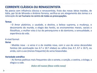 CORRENTE CLÁSSICA OU RENASCENTISTA
Na poesia com influência clássica e renascentista, fruto das novas ideias trazidas, de
Itália, por Sá de Miranda e António Ferreira, verifica-se um alargamento dos temas e a
colocação do ser humano no centro de todas as preocupações.

Temas
       O Amor platónico, a saudade, o destino, a beleza suprema, a mudança, o
    desconcerto do mundo, o elogio dos heróis, os ensinamentos morais, sociais e
    filosóficos, a mulher vista à luz do petrarquismo e do dantismo, a sensualidade, a
    experiência da vida.

A nível formal:
Verso
       Medida nova - o verso é o da medida nova, com o uso do verso decassílabo
     heróico (de acentuação nas 6.ª e 10.ª sílabas) ou sáfico (nas 4.ª, 8.ª e 10.ª), ou
     ainda, com o uso (menos frequente) do verso hexassílabo.

Variedade estrófica
       As formas poéticas mais frequentes são o soneto, a canção, a sextina, a écloga, a
     elegia e a ode.
                          Dolce stil nuovo (Doce estilo novo)
 