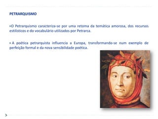 PETRARQUISMO


O  Petrarquismo caracteriza-se por uma retoma da temática amorosa, dos recursos
estilísticos e do vocabulário utilizados por Petrarca.


A  poética petrarquista influencia a Europa, transformando-se num exemplo de
perfeição formal e da nova sensibilidade poética.
 
