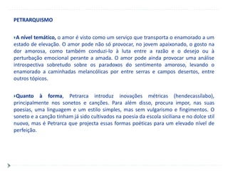 PETRARQUISMO


A  nível temático, o amor é visto como um serviço que transporta o enamorado a um
estado de elevação. O amor pode não só provocar, no jovem apaixonado, o gosto na
dor amorosa, como também conduzi-lo à luta entre a razão e o desejo ou à
perturbação emocional perante a amada. O amor pode ainda provocar uma análise
introspectiva sobretudo sobre os paradoxos do sentimento amoroso, levando o
enamorado a caminhadas melancólicas por entre serras e campos desertos, entre
outros tópicos.


Quanto    à forma, Petrarca introduz inovações métricas (hendecassílabo),
principalmente nos sonetos e canções. Para além disso, procura impor, nas suas
poesias, uma linguagem e um estilo simples, mas sem vulgarismo e fingimentos. O
soneto e a canção tinham já sido cultivados na poesia da escola siciliana e no dolce stil
nuovo, mas é Petrarca que projecta essas formas poéticas para um elevado nível de
perfeição.
 
