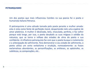 PETRARQUISMO



  Um dos poetas que mais influenciou Camões na sua poesia foi o poeta e
  humanista italiano Petrarca.

  O petrarquismo é uma atitude tomada pelo poeta perante a mulher amada:
  esta é vista como fonte de perfeição moral, despertando nele uma espécie de
  amor platónico. A mulher é idealizada, bela, imaculada, perfeita, e faz sofrer
  porque está longe, por isso, o poeta desabafa as suas mágoas à solidão da
  natureza, que se torna o reflexo dos estados de alma do poeta e sua
  confidente. A influência petrarquista faz com que o poeta busque o isolamento
  e a antecipação do sofrimento. Para demonstrar o seu estado de sofrimento, o
  poeta utiliza um certo verbalismo e erudição, nomeadamente: as frases
  exclamativas abundantes, as personificações, as antíteses, as apóstrofes, as
  subtilezas, as comparações, etc..
 