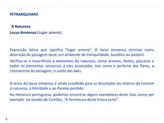 PETRARQUISMO

A Natureza
Locus Amoenus (Lugar ameno)



Expressão latina que significa "lugar ameno". O locus amoenus consiste numa
descrição da paisagem ideal, em ambiente de tranquilidade, bucólico ou pastoril.
Verifica-se a recorrência a elementos da natureza, como árvores, fontes, pássaros e
todos os elementos sensoriais a eles associados, tais como o perfume das flores, o
cromatismo da paisagem, o canto das aves.


O tema do locus amoenus é ainda escolhido para as descrições do retorno do homem
à natureza, à felicidade e ao Paraíso perdido.
Na literatura portuguesa, podemos encontrar alguns exemplares deste tipo, como por
exemplo no soneto de Camões, "A formosura desta fresca serra".
 