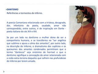 DANTISMO
Referências   a tormentos do Inferno.


A poesia Camoniana relacionada com a tristeza, desagrado,
dor, infortúnio do poeta, saudade, amor não
correspondido, entre outros, é de inspiração em Dante -
poeta italiano do séc XIII e XIV.

Se por um lado no dantismo a mulher deixa de ser a
companheira humana, e se transforma no “ser angélico
que sublima e apura a alma dos amantes”, por outro lado,
na descrição do Inferno, o dramatismo dos suplícios e os
queixumes dos amantes condenados permitiram que o
termo “dantesco” seja sinónimo de horrível e que o
dantismo signifique a concepção do amor relacionada com
a visão extra terrena daqueles que sofrem nas profundezas
do Inferno por terem amado.
 