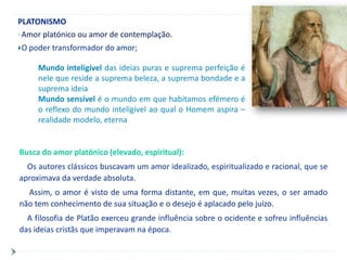 PLATONISMO
Amor platónico ou amor de contemplação.

O poder   transformador do amor;

     Mundo inteligível das ideias puras e suprema perfeição é
     nele que reside a suprema beleza, a suprema bondade e a
     suprema ideia
     Mundo sensível é o mundo em que habitamos efémero é
     o reflexo do mundo inteligível ao qual o Homem aspira –
     realidade modelo, eterna


Busca do amor platónico (elevado, espiritual):
  Os autores clássicos buscavam um amor idealizado, espiritualizado e racional, que se
aproximava da verdade absoluta.
  Assim, o amor é visto de uma forma distante, em que, muitas vezes, o ser amado
não tem conhecimento de sua situação e o desejo é aplacado pelo juízo.
  A filosofia de Platão exerceu grande influência sobre o ocidente e sofreu influências
das ideias cristãs que imperavam na época.
 