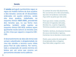 Soneto

O soneto português quinhentista segue as
regras do modelo italiano de duas quadras    Eu cantarei de amor tão docemente,
                                             Por uns termos em si tão concertados,
e dois tercetos: consta de 14 decassílabos
                                             Que dois mil acidentes namorados
ordenados em quatro estâncias, sendo         Faça sentir ao peito que não sente.
elas duas quadras, trabalhadas no
esquema rítmico ABBA-ABBA, precedendo        Farei que amor a todos avivente,
dois tercetos que, na sua forma mais         Pintando mil segredos delicados,
perfeita, também estão sujeitos ao           Brandas iras, suspiros magoados,
esquema rítmico CDC-DCD, embora sejam        Temerosa ousadia e pena ausente.
igualmente muito comuns os tercetos com
                                             Também, Senhora, do desprezo honesto
as três rimas que seguem o esquema CDE-
                                             De vossa vista branda e rigorosa,
CDE.                                         Contentar-me-ei dizendo a menor parte.

O desenvolvimento da ideia (do tema) está    Porém, pera cantar de vosso gesto
sempre subordinado à obrigatoriedade da      A composição alta e milagrosa
rima das estrofes e termina numa nítida      Aqui falta saber, engenho e arte.
pausa final de cada estância. Por norma,
toda a composição do soneto termina em
beleza por um verso que encerra um
pensamento elevado numa cadência.
 