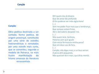 Canção



                                Oh! quem me ali dissera
                                Que de amor tão profundo
                                O fim pudesse ver inda algũa hora!
                                (…)
Canção                          Sem me poder ficar mais que a lembrança,
                                Que sempre estará firme,
Obra poética destinada a ser    Até o derradeiro despedir-me.
cantada; forma poética, de      (…)
origem provençal, constituída   Mas quem terá, Senhora,
por uma série de estrofes       Palavras com que iguale
                                Com vossa fermosura minha pena?
heterométricas e rematadas
                                Que em doce voz de fora,
por uma estrofe mais curta,     (…)
que se converteu, segundo o     Canção, não digas mais; e se teus versos
modelo de Petrarca, na mais     À pena vêm pequenos,
ilustre   manifestação     do   Não queiram de ti mais, que dirás menos.
lirismo amoroso da literatura
        renascentista.
 