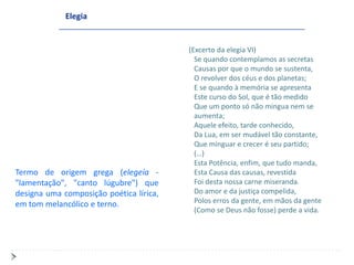 Elegia


                                         (Excerto da elegia VI)
                                           Se quando contemplamos as secretas
                                           Causas por que o mundo se sustenta,
                                           O revolver dos céus e dos planetas;
                                           E se quando à memória se apresenta
                                           Este curso do Sol, que é tão medido
                                           Que um ponto só não mingua nem se
                                           aumenta;
                                           Aquele efeito, tarde conhecido,
                                           Da Lua, em ser mudável tão constante,
                                           Que minguar e crecer é seu partido;
                                           (…)
                                           Esta Potência, enfim, que tudo manda,
Termo de origem grega (elegeía -           Esta Causa das causas, revestida
"lamentação", "canto lúgubre") que         Foi desta nossa carne miseranda.
designa uma composição poética lírica,     Do amor e da justiça compelida,
em tom melancólico e terno.                Polos erros da gente, em mãos da gente
                                           (Como se Deus não fosse) perde a vida.
 