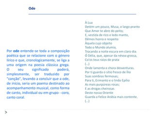Ode


                                            À Lua
                                            Detém um pouco, Musa, o largo pranto
                                            Que Amor te abre do peito;
                                            E, vestida de rico e ledo manto,
                                            Dêmos honra e respeito
                                            Àquela cujo objeito
                                            Todo o Mundo alumia,
Por ode entende-se toda a composição        Trocando a noite escura em claro dia.
poética que se relacione com o género       Ó Délia, que, apesar da névoa grossa,
lírico e que, cronologicamente, se liga a   Co'os teus raios de prata
uma origem na poesia clássica grega.        (…)
O        seu      significado   poderá,     Onde lamenta e chora desventuras.
                                            Por ti guarda o sítio fresco de Ílio
simplesmente, ser traduzido por
                                            Suas sombras fermosas;
"canção", levando a concluir que a ode,     Para ti, Erimanto e o lindo Epílio
de início, seria um poema destinado ao      As mais purpúreas rosas;
acompanhamento musical, como forma          E as drogas cheirosas
de canto, individual ou em grupo - coro,    Deste nosso Oriente
canto coral.                                Guarda a Felice Arábia mais contente.
                                            (…)
 