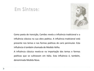 Como poeta de transição, Camões revela a influência tradicional e a
influência clássica na sua obra poética. A influência tradicional está
presente nos temas e nas formas poéticas de cariz peninsular. Esta
influência é também chamada de Medida Velha.
A influência clássica revela-se na importação dos temas e formas
poéticas que se cultivavam em Itália. Esta influência é, também,
denominada Medida Nova.
 