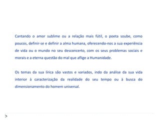 Cantando o amor sublime ou a relação mais fútil, o poeta soube, como
poucos, definir-se e definir a alma humana, oferecendo-nos a sua experiência
de vida ou o mundo no seu desconcerto, com os seus problemas sociais e
morais e a eterna questão do mal que aflige a Humanidade.


Os temas da sua lírica são vastos e variados, indo da análise da sua vida
interior à caracterização da realidade do seu tempo ou à busca do
dimensionamento do homem universal.
 