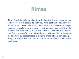 Rimas é a designação da obra lírica de Camões, à semelhança da que
sempre se deu à poesia de Petrarca. Nela confluem três correntes
líricas: a da poesia peninsular, constituída por vilancetes, cantigas,
esparsas, endechas, cartas, trovas e outras longas composições (são
poemas em redondilha); a corrente italiana, realizada em sonetos,
canções, composições em oitava-rima e sextinas (são poemas da
medida nova ou decassílabos); a corrente greco-latina é composta por
éclogas e elegias. Há ainda as sátiras e as cartas moldadas em metro
tradicional.
 