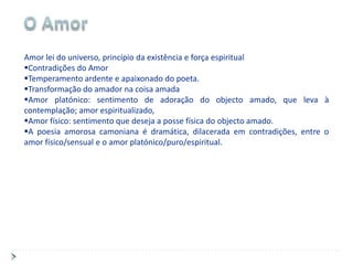 Amor lei do universo, princípio da existência e força espiritual
Contradições do Amor
Temperamento ardente e apaixonado do poeta.
Transformação do amador na coisa amada
Amor platónico: sentimento de adoração do objecto amado, que leva à
contemplação; amor espiritualizado,
Amor físico: sentimento que deseja a posse física do objecto amado.
A poesia amorosa camoniana é dramática, dilacerada em contradições, entre o
amor físico/sensual e o amor platónico/puro/espiritual.
 