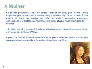 • A mulher petrarquista: ideal de beleza - cabelos de ouro, pele branca, sorriso
longínquo, gesto suave, pensar maduro, alegria saudosa, algo de incorpóreo. É uma
espécie de deusa que aparece em visões ao poeta e contamina a natureza,
embelezando-a. O protótipo da mulher petrarquista é Laura, a musa inspiradora de
Petrarca.

• A mulher carnal: contornos físicos bem definidos e atraentes que despertam o desejo
e a volúpia dos sentidos. É Vénus.

A poesia de Camões é inovadora em relação aos poetas do Renascimento italiano, pela
representação da sensualidade da mulher, simbolizada por Vénus.
 