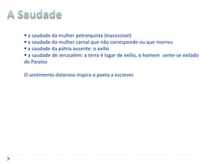  a saudade da mulher petrarquista (inacessível)
 a saudade da mulher carnal que não corresponde ou que morreu
 a saudade da pátria ausente: o exílio
 a saudade de Jerusalém: a terra é lugar de exílio, o homem sente-se exilado
do Paraíso

O sentimento doloroso inspira o poeta a escrever.
 
