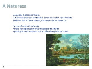 Associada à poesia amorosa.
A Natureza pode ser confidente, cenário ou estar personificada.
Pode ser harmoniosa, serena, luminosa – locus amoenus.

personificação da natureza
meio de engrandecimento das graças da amada
participação da natureza nos estados de espírito do poeta
 