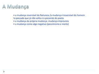 • a mudança reversível da Natureza /a mudança irreversível do homem
•o passado que já não volta e o presente do poeta.
• a mudança da própria mudança: mudança imprevista
• a mudança como algo negativo (pessimismo e morte)
 