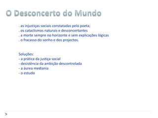 . as injustiças sociais constatadas pelo poeta;
. os cataclismos naturais e desconcertantes
. a morte sempre no horizonte e sem explicações lógicas
. o fracasso do sonho e dos projectos.


Soluções:
- a prática da justiça social
- desistência da ambição descontrolada
- a áurea mediania
- o estudo
 