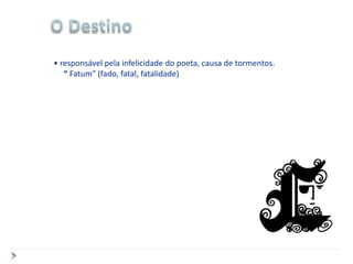 • responsável pela infelicidade do poeta, causa de tormentos.
   “ Fatum” (fado, fatal, fatalidade)
 