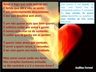 Amor é fogo que arde sem se ver;        Este poema é um soneto, ou
É ferida que dói e não se sente;        seja, uma forma fixa de
                                        composição poética. É composto
É um contentamento descontente;         de duas estrofes de quatro
É dor que desatina sem doer;            versos (quartetos ou quadras) e
                                        duas estrofes de três versos
                                        (tercetos).
É um não querer mais que bem querer;
É solitário andar por entre a gente;
É nunca contentar-se de contente;
É cuidar que se ganha em se perder;

É querer estar preso por vontade;
É servir a quem vence, o vencedor;
É ter com quem nos mata lealdade.

Mas como causar pode seu favor
Nos corações humanos amizade,
se tão contrário a si é o mesmo Amor?
 