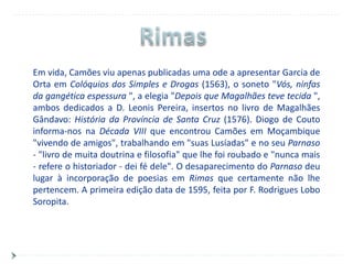 Em vida, Camões viu apenas publicadas uma ode a apresentar Garcia de
Orta em Colóquios dos Simples e Drogas (1563), o soneto "Vós, ninfas
da gangética espessura ", a elegia "Depois que Magalhães teve tecida ",
ambos dedicados a D. Leonis Pereira, insertos no livro de Magalhães
Gândavo: História da Província de Santa Cruz (1576). Diogo de Couto
informa-nos na Década VIII que encontrou Camões em Moçambique
"vivendo de amigos", trabalhando em "suas Lusíadas" e no seu Parnaso
- "livro de muita doutrina e filosofia" que lhe foi roubado e "nunca mais
- refere o historiador - dei fé dele". O desaparecimento do Parnaso deu
lugar à incorporação de poesias em Rimas que certamente não lhe
pertencem. A primeira edição data de 1595, feita por F. Rodrigues Lobo
Soropita.
 