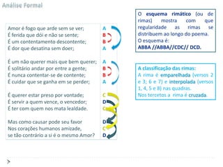 O esquema rimático (ou de
                                            rimas)    mostra    com    que
Amor é fogo que arde sem se ver;        A   regularidade as rimas se
É ferida que dói e não se sente;        B   distribuem ao longo do poema.
É um contentamento descontente;         B   O esquema é:
É dor que desatina sem doer;            A   ABBA //ABBA//CDC// DCD.

É um não querer mais que bem querer;    A
É solitário andar por entre a gente;    B   A classificação das rimas:
É nunca contentar-se de contente;       B   A rima é emparelhada (versos 2
É cuidar que se ganha em se perder;     A   e 3; 6 e 7) e interpolada (versos
                                            1, 4, 5 e 8) nas quadras.
É querer estar preso por vontade;       C   Nos tercetos a rima é cruzada.
É servir a quem vence, o vencedor;      D
É ter com quem nos mata lealdade.       C

Mas como causar pode seu favor          D
Nos corações humanos amizade,           C
se tão contrário a si é o mesmo Amor?   D
 
