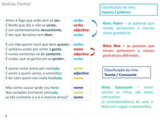Classificação da rima
                                                    riqueza / pobreza

Amor é fogo que arde sem se ver;        verbo
É ferida que dói e não se sente;        verbo       Rima Pobre – as palavras que
É um contentamento descontente;         adjectivo   rimam pertencem à mesma
É dor que desatina sem doer;            verbo       classe gramatical.

É um não querer mais que bem querer;    verbo       Rima Rica – as palavras que
É solitário andar por entre a gente;    nome        rimam pertencem a classes
É nunca contentar-se de contente;       adjectivo   gramaticais diferentes.
É cuidar que se ganha em se perder;     verbo

É querer estar preso por vontade;       nome         Classificação da rima
É servir a quem vence, o vencedor;      adjectivo    Toante / Consoante
É ter com quem nos mata lealdade.       nome

Mas como causar pode seu favor          nome        Rima Consoante – neste
Nos corações humanos amizade,           nome        soneto as rimas são todas
se tão contrário a si é o mesmo Amor?   nome        consoantes.
                                                    (a correspondência de sons é
                                                    feita com vogais e consoantes).
 