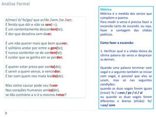 Métrica
                                            Métrica é a medida dos versos que
                                            compõem o poema.
A/mor/ é/ fo/go/ que ar/de /sem /se /ver;   Para medir o verso é preciso fazer a
É ferida que dói e não se sen(te);          escansão (acto de escandir, ou seja,
É um contentamento desconten(te);           fazer a contagem das sílabas
É dor que desatina sem doer;                poéticas.

É um não querer mais que bem querer;        Como fazer a escansão:
É solitário andar por entre a gen(te);
É nunca contentar-se de conten(te);         1. Verificar qual é a sílaba tónica da
                                            última palavra do verso e desprezar
É cuidar que se ganha em se perder;         as demais.

É querer estar preso por vonta(de);         Quando uma palavra terminar com
É servir a quem vence, o vencedor;          vogal e a seguinte também se iniciar
É ter com quem nos mata lealda(de).         com vogal, é possível que elas se
                                            unam, mas só nas seguintes
Mas como causar pode seu favor              condições:
Nos corações humanos amiza(de),             quando as duas vogais forem iguais
                                            (crase): fo / ssees / pe / ci / al
se tão contrário a si é o mesmo Amor?       ou quando as duas vogais forem
                                            diferentes e átonas (elisão): fo/
                                            ssea/ ssim
 