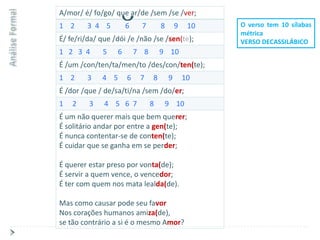 A/mor/ é/ fo/go/ que ar/de /sem /se /ver;
1 2      3 4 5         6    7        8       9    10   O verso tem 10 sílabas
                                                       métrica
É/ fe/ri/da/ que /dói /e /não /se /sen(te);            VERSO DECASSILÁBICO
1 2 3 4      5     6       7 8       9 10
É /um /con/ten/ta/men/to /des/con/ten(te);
1 2      3   4 5       6    7    8       9       10
É /dor /que / de/sa/ti/na /sem /do/er;
1   2    3    4 5 6 7            8    9 10
É um não querer mais que bem querer;
É solitário andar por entre a gen(te);
É nunca contentar-se de conten(te);
É cuidar que se ganha em se perder;

É querer estar preso por vonta(de);
É servir a quem vence, o vencedor;
É ter com quem nos mata lealda(de).

Mas como causar pode seu favor
Nos corações humanos amiza(de),
se tão contrário a si é o mesmo Amor?
 