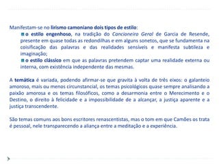Manifestam-se no lirismo camoniano dois tipos de estilo:
       o estilo engenhoso, na tradição do Cancioneiro Geral de Garcia de Resende,
    presente em quase todas as redondilhas e em alguns sonetos, que se fundamenta na
    coisificação das palavras e das realidades sensíveis e manifesta subtileza e
    imaginação;
       o estilo clássico em que as palavras pretendem captar uma realidade externa ou
    interna, com existência independente das mesmas.

A temática é variada, podendo afirmar-se que gravita à volta de três eixos: o galanteio
amoroso, mais ou menos circunstancial, os temas psicológicos quase sempre analisando a
paixão amorosa e os temas filosóficos, como a desarmonia entre o Merecimento e o
Destino, o direito à felicidade e a impossibilidade de a alcançar, a justiça aparente e a
justiça transcendente.

São temas comuns aos bons escritores renascentistas, mas o tom em que Camões os trata
é pessoal, nele transparecendo a aliança entre a meditação e a experiência.
 
