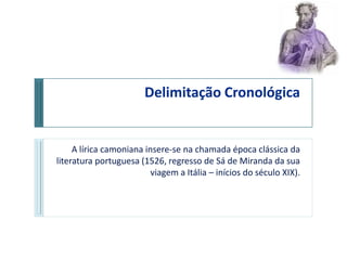 Delimitação Cronológica


     A lírica camoniana insere-se na chamada época clássica da
literatura portuguesa (1526, regresso de Sá de Miranda da sua
                          viagem a Itália – inícios do século XIX).
 