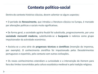 Contexto político-social
Dentro do contexto histórico clássico, devem salientar-se alguns aspectos:

• O período do Renascimento, que introduz a literatura clássica na Europa, é marcado
por alterações políticas e sociais muito significativas.

• De forma geral, a sociedade agrária feudal foi substituída, progressivamente, por uma
sociedade mercantil moderna, substituindo-se a burguesia à nobreza como grupo
impulsionador da actividade económica.

• Assistiu-se a uma série de progressos técnicos e científicos (invenção da Imprensa,
por exemplo). O conhecimento científico foi impulsionado pelos Descobrimentos
portugueses e espanhóis, pelo contacto com outras civilizações.

• Os novos conhecimentos estendiam a curiosidade e a intervenção do Homem para
fora dos limites transmitidos pela cultura escolástica medieval e pela tradição religiosa.
 