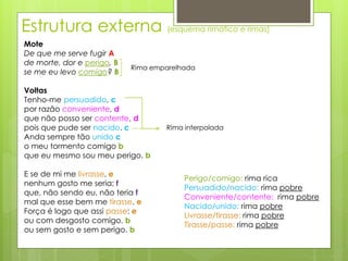 Estrutura externa (esquema rimático e rimas)
Mote
De que me serve fugir A
de morte, dor e perigo, B
se me eu levo comigo? B
Voltas
Tenho-me persuadido, c
por razão conveniente, d
que não posso ser contente, d
pois que pude ser nacido. c
Anda sempre tão unido c
o meu tormento comigo b
que eu mesmo sou meu perigo. b
E se de mi me livrasse, e
nenhum gosto me seria; f
que, não sendo eu, não teria f
mal que esse bem me tirasse. e
Força é logo que assi passe: e
ou com desgosto comigo, b
ou sem gosto e sem perigo. b
Rima emparelhada
Rima interpolada
Perigo/comigo: rima rica
Persuadido/nacido: rima pobre
Conveniente/contente: rima pobre
Nacido/unido: rima pobre
Livrasse/tirasse: rima pobre
Tirasse/passe: rima pobre
 