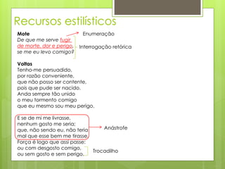Recursos estilísticos
Mote
De que me serve fugir
de morte, dor e perigo,
se me eu levo comigo?
Voltas
Tenho-me persuadido,
por razão conveniente,
que não posso ser contente,
pois que pude ser nacido.
Anda sempre tão unido
o meu tormento comigo
que eu mesmo sou meu perigo.
E se de mi me livrasse,
nenhum gosto me seria;
que, não sendo eu, não teria
mal que esse bem me tirasse.
Força é logo que assi passe:
ou com desgosto comigo,
ou sem gosto e sem perigo.
Interrogação retórica
Enumeração
Trocadilho
Anástrofe
 