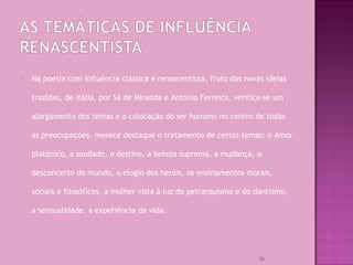  Na poesia com influência clássica e renascentista, fruto das novas ideias
trazidas, de Itália, por Sá de Miranda e António Ferreira, verifica-se um
alargamento dos temas e a colocação do ser humano no centro de todas
as preocupações. merece destaque o tratamento de certos temas: o Amor
platónico, a saudade, o destino, a beleza suprema, a mudança, o
desconcerto do mundo, o elogio dos heróis, os ensinamentos morais,
sociais e filosóficos, a mulher vista à luz do petrarquismo e do dantismo,
a sensualidade, a experiência da vida.
10
 
