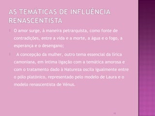  O amor surge, à maneira petrarquista, como fonte de
contradições, entre a vida e a morte, a água e o fogo, a
esperança e o desengano;
 A concepção da mulher, outro tema essencial da lírica
camoniana, em íntima ligação com a temática amorosa e
com o tratamento dado à Natureza oscila igualmente entre
o pólo platónico, representado pelo modelo de Laura e o
modelo renascentista de Vénus.
11
 