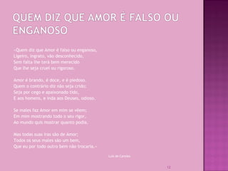 «Quem diz que Amor é falso ou enganoso,
Ligeiro, ingrato, vão desconhecido,
Sem falta lhe terá bem merecido
Que lhe seja cruel ou rigoroso.
Amor é brando, é doce, e é piedoso.
Quem o contrário diz não seja crido;
Seja por cego e apaixonado tido,
E aos homens, e inda aos Deuses, odioso.
Se males faz Amor em mim se vêem;
Em mim mostrando todo o seu rigor,
Ao mundo quis mostrar quanto podia.
Mas todas suas iras são de Amor;
Todos os seus males são um bem,
Que eu por todo outro bem não trocaria.»
Luís de Camões
12
 
