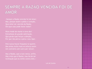 «Sempre a Razão vencida foi de Amor;
Mas, porque assim o pedia o coração,
Quis Amor ser vencido da Razão.
Ora que caso pode haver maior!
Novo modo de morte e nova dor!
Estranheza de grande admiração,
Que perde suas forças a afeição,
Por que não perca a pena o seu rigor.
Pois nunca houve fraqueza no querer,
Mas antes muito mais se esforça assim
Um contrário com outro por vencer.
Mas a Razão, que a luta vence, enfim,
Não creio que é Razão; mas há-de ser
Inclinação que eu tenho contra mim.»
Luís de Camões
13
 