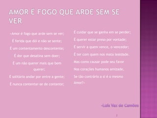 «Amor é fogo que arde sem se ver;
É ferida que dói e não se sente;
É um contentamento descontente;
É dor que desatina sem doer;
É um não querer mais que bem
querer;
É solitário andar por entre a gente;
É nunca contentar-se de contente;
É cuidar que se ganha em se perder;
É querer estar preso por vontade;
É servir a quem vence, o vencedor;
É ter com quem nos mata lealdade.
Mas como causar pode seu favor
Nos corações humanos amizade,
Se tão contrário a si é o mesmo
Amor?»
2
 