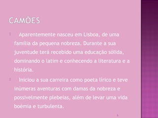  Aparentemente nasceu em Lisboa, de uma
família da pequena nobreza. Durante a sua
juventude terá recebido uma educação sólida,
dominando o latim e conhecendo a literatura e a
história.
 Iniciou a sua carreira como poeta lírico e teve
inúmeras aventuras com damas da nobreza e
possivelmente plebeias, além de levar uma vida
boémia e turbulenta.
5
 
