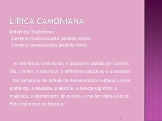 Influência Tradicional:
Corrente tradicionalista (Medida Velha)
Corrente renascentista (Medida Nova)
As temáticas tradicionais e populares usadas por Camões
são, o amor, a natureza, o ambiente palaciano e a saudade.
Nas temáticas de influência Renascentista cultivou o amor
platónico, a saudade, o destino, a beleza suprema, a
mudança, o desconcerto do mundo, a mulher vista à luz do
Petrarquismo e do Destino.
6
 