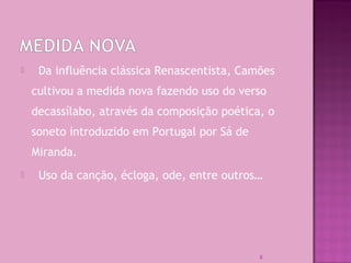  Da influência clássica Renascentista, Camões
cultivou a medida nova fazendo uso do verso
decassílabo, através da composição poética, o
soneto introduzido em Portugal por Sá de
Miranda.
 Uso da canção, écloga, ode, entre outros…
8
 